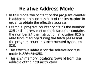 Relative Address Mode
• In this mode the content of the program counter
is added to the address part of the instruction in
order to obtain the effective address.
• Example: program counter contains the number
825 and address part of the instruction contains
the number 24.the instruction at location 825 is
read from memory during the fetch phase and
the program counter is incremented by one to
826.
• The effective address for the relative address
mode is 826+24=850.
• This is 24 memory locations forward from the
address of the next instruction.
 