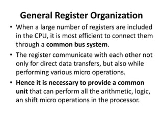 General Register Organization
• When a large number of registers are included
in the CPU, it is most efficient to connect them
through a common bus system.
• The register communicate with each other not
only for direct data transfers, but also while
performing various micro operations.
• Hence it is necessary to provide a common
unit that can perform all the arithmetic, logic,
an shift micro operations in the processor.
 