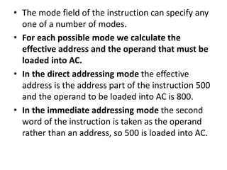 • The mode field of the instruction can specify any
one of a number of modes.
• For each possible mode we calculate the
effective address and the operand that must be
loaded into AC.
• In the direct addressing mode the effective
address is the address part of the instruction 500
and the operand to be loaded into AC is 800.
• In the immediate addressing mode the second
word of the instruction is taken as the operand
rather than an address, so 500 is loaded into AC.
 