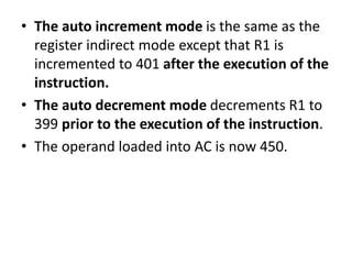 • The auto increment mode is the same as the
register indirect mode except that R1 is
incremented to 401 after the execution of the
instruction.
• The auto decrement mode decrements R1 to
399 prior to the execution of the instruction.
• The operand loaded into AC is now 450.
 