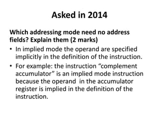Asked in 2014
Which addressing mode need no address
fields? Explain them (2 marks)
• In implied mode the operand are specified
implicitly in the definition of the instruction.
• For example: the instruction “complement
accumulator” is an implied mode instruction
because the operand in the accumulator
register is implied in the definition of the
instruction.
 