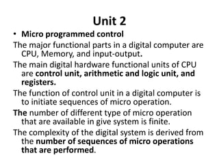 Unit 2
• Micro programmed control
The major functional parts in a digital computer are
CPU, Memory, and input-output.
The main digital hardware functional units of CPU
are control unit, arithmetic and logic unit, and
registers.
The function of control unit in a digital computer is
to initiate sequences of micro operation.
The number of different type of micro operation
that are available in give system is finite.
The complexity of the digital system is derived from
the number of sequences of micro operations
that are performed.
 