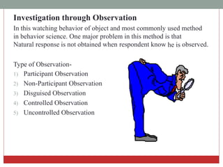 Investigation through Observation
In this watching behavior of object and most commonly used method
in behavior science. One major problem in this method is that
Natural response is not obtained when respondent know he is observed.
Type of Observation-
1) Participant Observation
2) Non-Participant Observation
3) Disguised Observation
4) Controlled Observation
5) Uncontrolled Observation
 