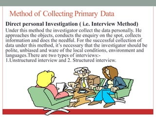 Method of Collecting Primary Data
Direct personal Investigation ( i.e. Interview Method)
Under this method the investigator collect the data personally. He
approaches the objects, conducts the enquiry on the spot, collects
information and does the needful. For the successful collection of
data under this method, it’s necessary that the investigator should be
polite, unbiased and ware of the local conditions, environment and
languages.There are two types of interviews:-
1.Unstructured interview and 2. Structured interview.
 