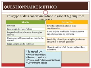 QUESTIONNAIRE METHOD
This type of data collection is done in case of big enquiries
or surveys
Merits
Low cost
Free from interviewer’s bias
Respondent have adequate time to give
answers
Unapproachable respondents can also be
reached
Large sample can be collected
It is used by:
Private individuals
Research workers
Private and Public organisations
Government bodies
Demerits
Low Rate of Return of duly filled
questionnaires
It can only be used when the respondents
are educated and co-operating
Possibility of ambiguous replies/omissions
altogether of certain questions
Slowest method of all the methods of data
collection
 