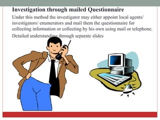 Investigation through mailed Questionnaire
Under this method the investigator may either appoint local agents/
investigators/ enumerators and mail them the questionnaire for
collecting information or collecting by his own using mail or telephone.
Detailed understanding through separate slides
 