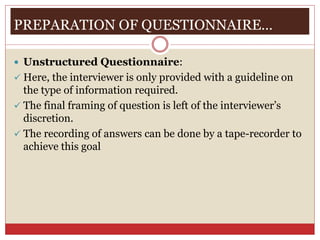 PREPARATION OF QUESTIONNAIRE…
 Unstructured Questionnaire:
 Here, the interviewer is only provided with a guideline on
the type of information required.
 The final framing of question is left of the interviewer’s
discretion.
 The recording of answers can be done by a tape-recorder to
achieve this goal
 