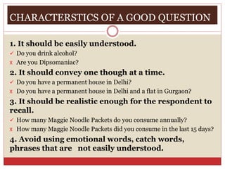 CHARACTERSTICS OF A GOOD QUESTION
1. It should be easily understood.
 Do you drink alcohol?
X Are you Dipsomaniac?
2. It should convey one though at a time.
 Do you have a permanent house in Delhi?
X Do you have a permanent house in Delhi and a flat in Gurgaon?
3. It should be realistic enough for the respondent to
recall.
 How many Maggie Noodle Packets do you consume annually?
X How many Maggie Noodle Packets did you consume in the last 15 days?
4. Avoid using emotional words, catch words,
phrases that are not easily understood.
 
