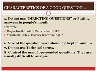 CHARACTERSTICS OF A GOOD QUESTION…
5. Do not use “DIRECTING QUESTIONS” or Putting
answers in people’s mouth.
Example:
 Do you like the taste of Cadbury Bournville?
X You like the taste of Cadbury Bournville, right?
6. Size of the questionnaire should be kept minimum
7. Do not use Technical terms.
8. Control the use of open-ended questions. They are
usually difficult to analyse.
 