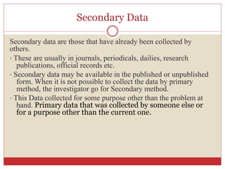 Secondary Data
Secondary data are those that have already been collected by
others.
• These are usually in journals, periodicals, dailies, research
publications, official records etc.
• Secondary data may be available in the published or unpublished
form. When it is not possible to collect the data by primary
method, the investigator go for Secondary method.
• This Data collected for some purpose other than the problem at
hand. Primary data that was collected by someone else or
for a purpose other than the current one.
 