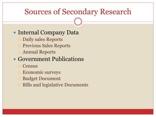Sources of Secondary Research
 Internal Company Data
 Daily sales Reports
 Previous Sales Reports
 Annual Reports
 Government Publications
 Census
 Economic surveys
 Budget Document
 Bills and legislative Documents
 