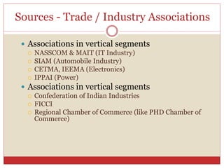 Sources - Trade / Industry Associations
 Associations in vertical segments
 NASSCOM & MAIT (IT Industry)
 SIAM (Automobile Industry)
 CETMA, IEEMA (Electronics)
 IPPAI (Power)
 Associations in vertical segments
 Confederation of Indian Industries
 FICCI
 Regional Chamber of Commerce (like PHD Chamber of
Commerce)
 