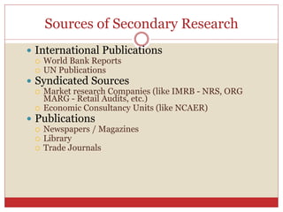 Sources of Secondary Research
 International Publications
 World Bank Reports
 UN Publications
 Syndicated Sources
 Market research Companies (like IMRB - NRS, ORG
MARG - Retail Audits, etc.)
 Economic Consultancy Units (like NCAER)
 Publications
 Newspapers / Magazines
 Library
 Trade Journals
 
