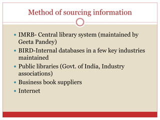 Method of sourcing information
 IMRB- Central library system (maintained by
Geeta Pandey)
 BIRD-Internal databases in a few key industries
maintained
 Public libraries (Govt. of India, Industry
associations)
 Business book suppliers
 Internet
 