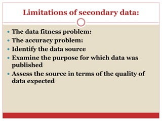 Limitations of secondary data:
 The data fitness problem:
 The accuracy problem:
 Identify the data source
 Examine the purpose for which data was
published
 Assess the source in terms of the quality of
data expected
 