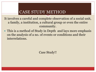 CASE STUDY METHOD
It involves a careful and complete observation of a social unit,
a family, a institution, a cultural group or even the entire
community.
 This is a method of Study in Depth and lays more emphasis
on the analysis of a no. of events or conditions and their
interrelations.
Case Study!!
 