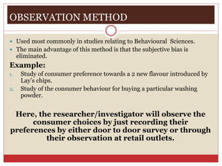 OBSERVATION METHOD
 Used most commonly in studies relating to Behavioural Sciences.
 The main advantage of this method is that the subjective bias is
eliminated.
Example:
1. Study of consumer preference towards a 2 new flavour introduced by
Lay’s chips.
2. Study of the consumer behaviour for buying a particular washing
powder.
Here, the researcher/investigator will observe the
consumer choices by just recording their
preferences by either door to door survey or through
their observation at retail outlets.
 
