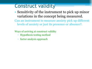 Construct validity
• Sensitivity of the instrument to pick up minor
variations in the concept being measured.
Can an instrument to measure anxiety pick up different
levels of anxiety or just its presence or absence?.
Ways of arriving at construct validity
▫ Hypothesis testing method
▫ factor analysis approach
 