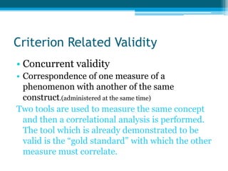 Criterion Related Validity
• Concurrent validity
• Correspondence of one measure of a
phenomenon with another of the same
construct.(administered at the same time)
Two tools are used to measure the same concept
and then a correlational analysis is performed.
The tool which is already demonstrated to be
valid is the “gold standard” with which the other
measure must correlate.
 
