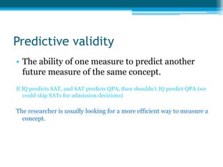 Predictive validity
• The ability of one measure to predict another
future measure of the same concept.
If IQ predicts SAT, and SAT predicts QPA, then shouldn’t IQ predict QPA (we
could skip SATs for admission decisions)
The researcher is usually looking for a more efficient way to measure a
concept.
 