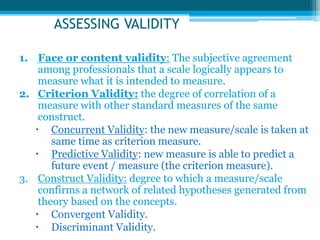 ASSESSING VALIDITY
1. Face or content validity: The subjective agreement
among professionals that a scale logically appears to
measure what it is intended to measure.
2. Criterion Validity: the degree of correlation of a
measure with other standard measures of the same
construct.
 Concurrent Validity: the new measure/scale is taken at
same time as criterion measure.
 Predictive Validity: new measure is able to predict a
future event / measure (the criterion measure).
3. Construct Validity: degree to which a measure/scale
confirms a network of related hypotheses generated from
theory based on the concepts.
 Convergent Validity.
 Discriminant Validity.
 