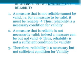 RELATIONSHIP BETWEEN VALIDITY AND
RELIABILITY
1. A measure that is not reliable cannot be
valid, i.e. for a measure to be valid, it
must be reliable  Thus, reliability is a
necessary condition for validity
2. A measure that is reliable is not
necessarily valid; indeed a measure can
be but not valid  Thus, reliability is
not a sufficient condition for validity
3. Therefore, reliability is a necessary but
not sufficient condition for Validity
 