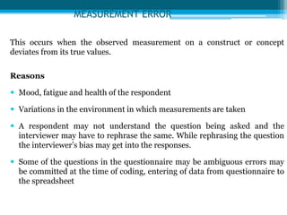 MEASUREMENT ERROR
This occurs when the observed measurement on a construct or concept
deviates from its true values.
Reasons
 Mood, fatigue and health of the respondent
 Variations in the environment in which measurements are taken
 A respondent may not understand the question being asked and the
interviewer may have to rephrase the same. While rephrasing the question
the interviewer’s bias may get into the responses.
 Some of the questions in the questionnaire may be ambiguous errors may
be committed at the time of coding, entering of data from questionnaire to
the spreadsheet
 