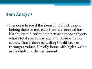 Item Analysis
• It is done to see if the items in the instrument
belong there or not, each item is examined for
it’s ability to discriminate between those subjects
whose total scores are high and those with low
scores. This is done by testing the difference
through t-values. Usually items with high t-value
are included in the instrument.
 