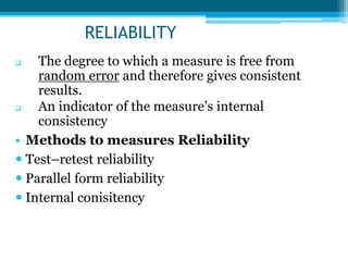 RELIABILITY
 The degree to which a measure is free from
random error and therefore gives consistent
results.
 An indicator of the measure’s internal
consistency
• Methods to measures Reliability
 Test–retest reliability
 Parallel form reliability
 Internal conisitency
 