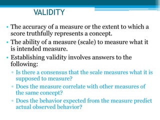 VALIDITY
• The accuracy of a measure or the extent to which a
score truthfully represents a concept.
• The ability of a measure (scale) to measure what it
is intended measure.
• Establishing validity involves answers to the
following:
▫ Is there a consensus that the scale measures what it is
supposed to measure?
▫ Does the measure correlate with other measures of
the same concept?
▫ Does the behavior expected from the measure predict
actual observed behavior?
 
