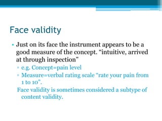 Face validity
• Just on its face the instrument appears to be a
good measure of the concept. “intuitive, arrived
at through inspection”
▫ e.g. Concept=pain level
▫ Measure=verbal rating scale “rate your pain from
1 to 10”.
Face validity is sometimes considered a subtype of
content validity.
 