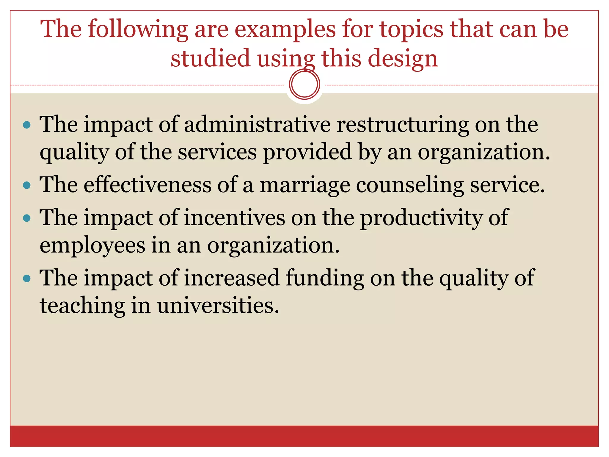 The following are examples for topics that can be
studied using this design
 The impact of administrative restructuring on the
quality of the services provided by an organization.
 The effectiveness of a marriage counseling service.
 The impact of incentives on the productivity of
employees in an organization.
 The impact of increased funding on the quality of
teaching in universities.
 