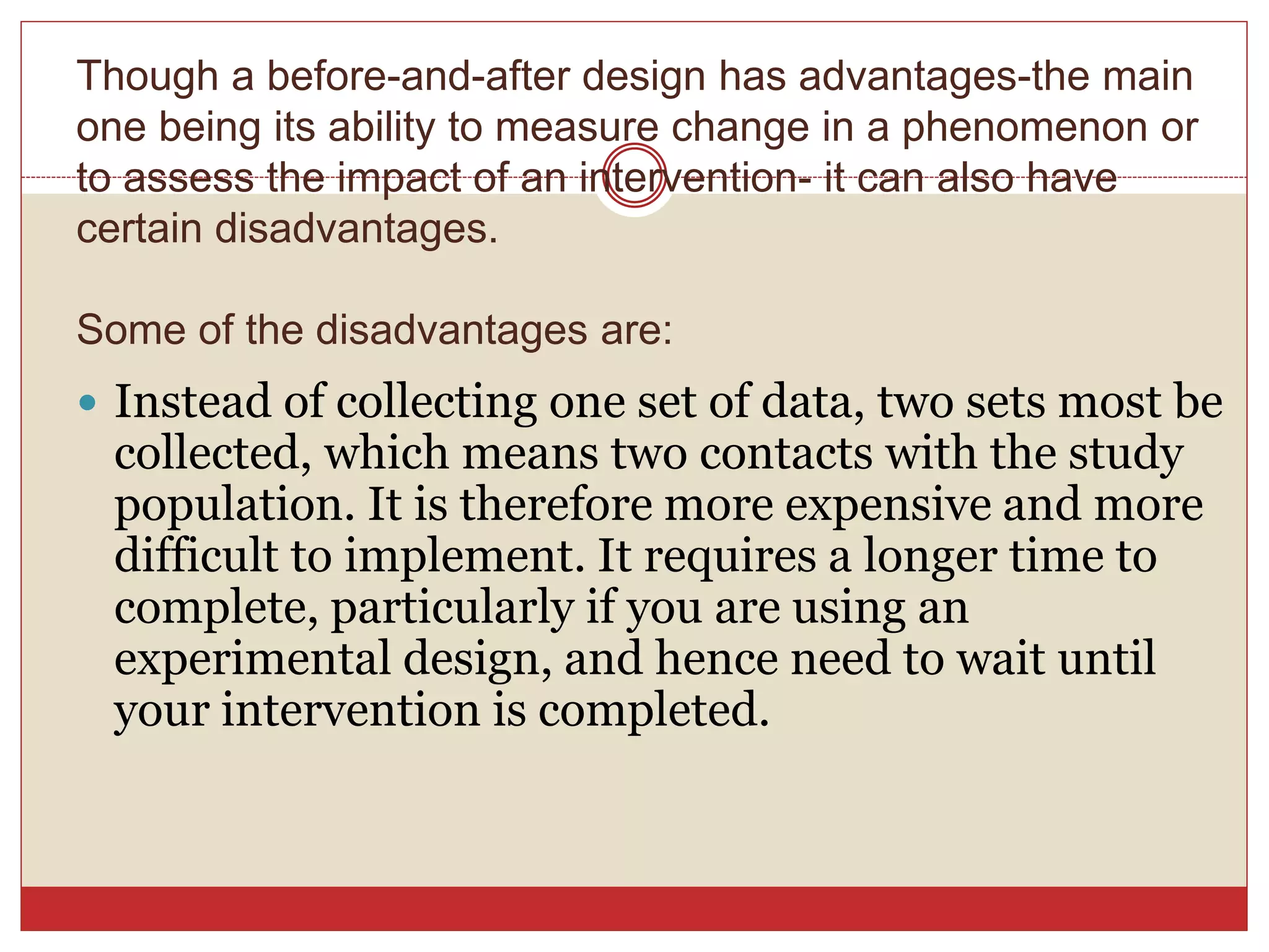  Instead of collecting one set of data, two sets most be
collected, which means two contacts with the study
population. It is therefore more expensive and more
difficult to implement. It requires a longer time to
complete, particularly if you are using an
experimental design, and hence need to wait until
your intervention is completed.
Though a before-and-after design has advantages-the main
one being its ability to measure change in a phenomenon or
to assess the impact of an intervention- it can also have
certain disadvantages.
Some of the disadvantages are:
 