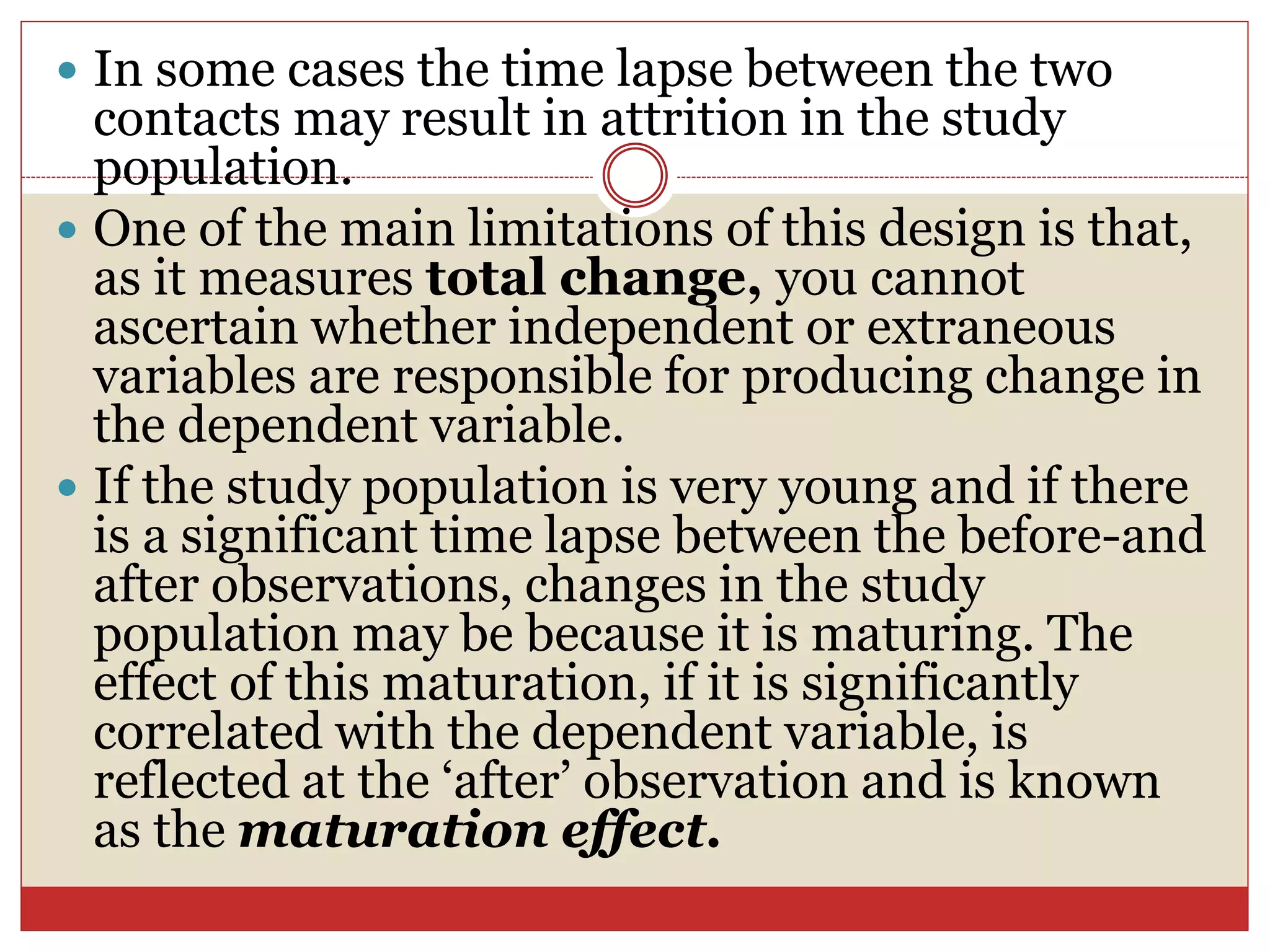  In some cases the time lapse between the two
contacts may result in attrition in the study
population.
 One of the main limitations of this design is that,
as it measures total change, you cannot
ascertain whether independent or extraneous
variables are responsible for producing change in
the dependent variable.
 If the study population is very young and if there
is a significant time lapse between the before-and
after observations, changes in the study
population may be because it is maturing. The
effect of this maturation, if it is significantly
correlated with the dependent variable, is
reflected at the ‘after’ observation and is known
as the maturation effect.
 