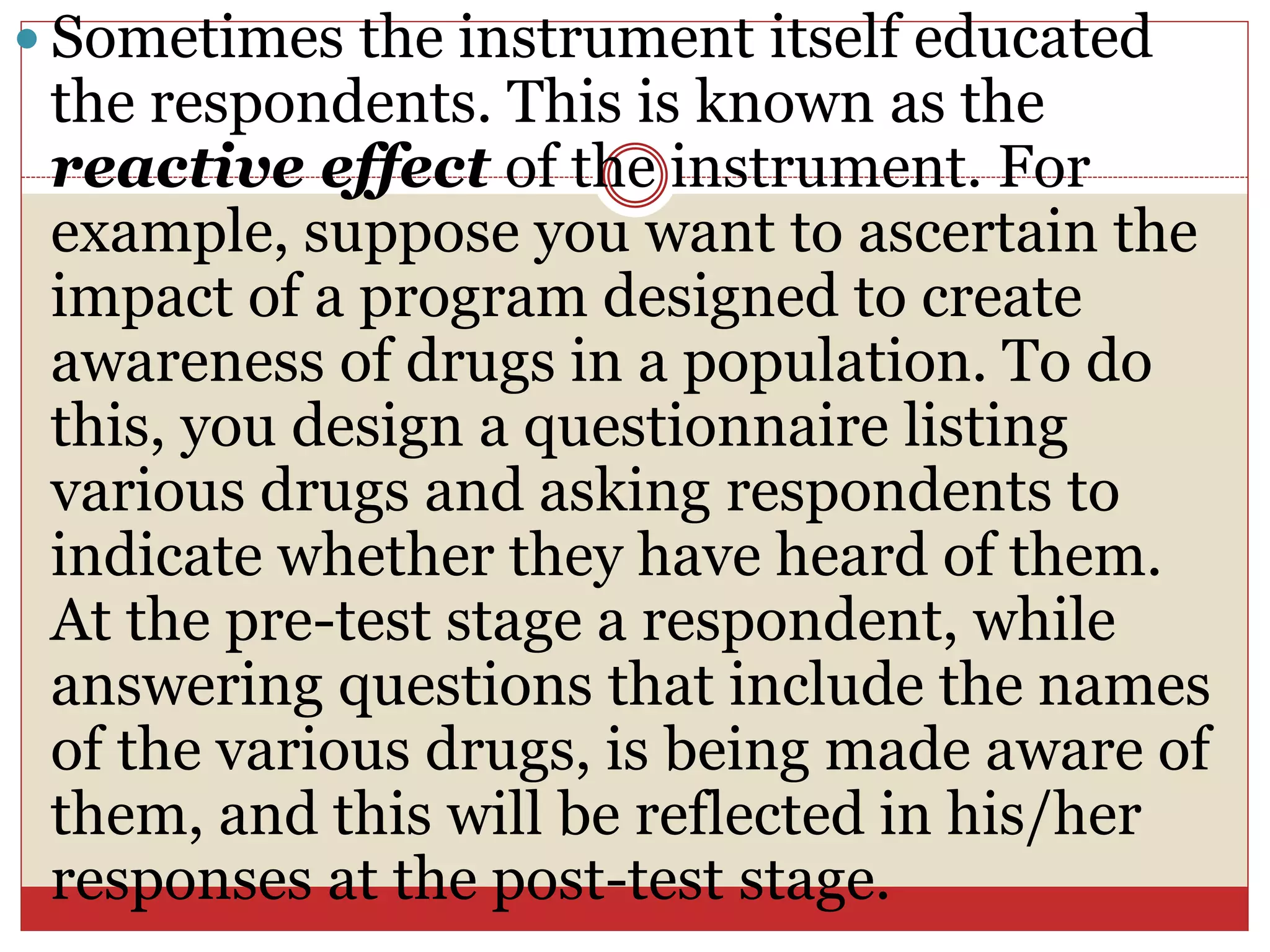  Sometimes the instrument itself educated
the respondents. This is known as the
reactive effect of the instrument. For
example, suppose you want to ascertain the
impact of a program designed to create
awareness of drugs in a population. To do
this, you design a questionnaire listing
various drugs and asking respondents to
indicate whether they have heard of them.
At the pre-test stage a respondent, while
answering questions that include the names
of the various drugs, is being made aware of
them, and this will be reflected in his/her
responses at the post-test stage.
 
