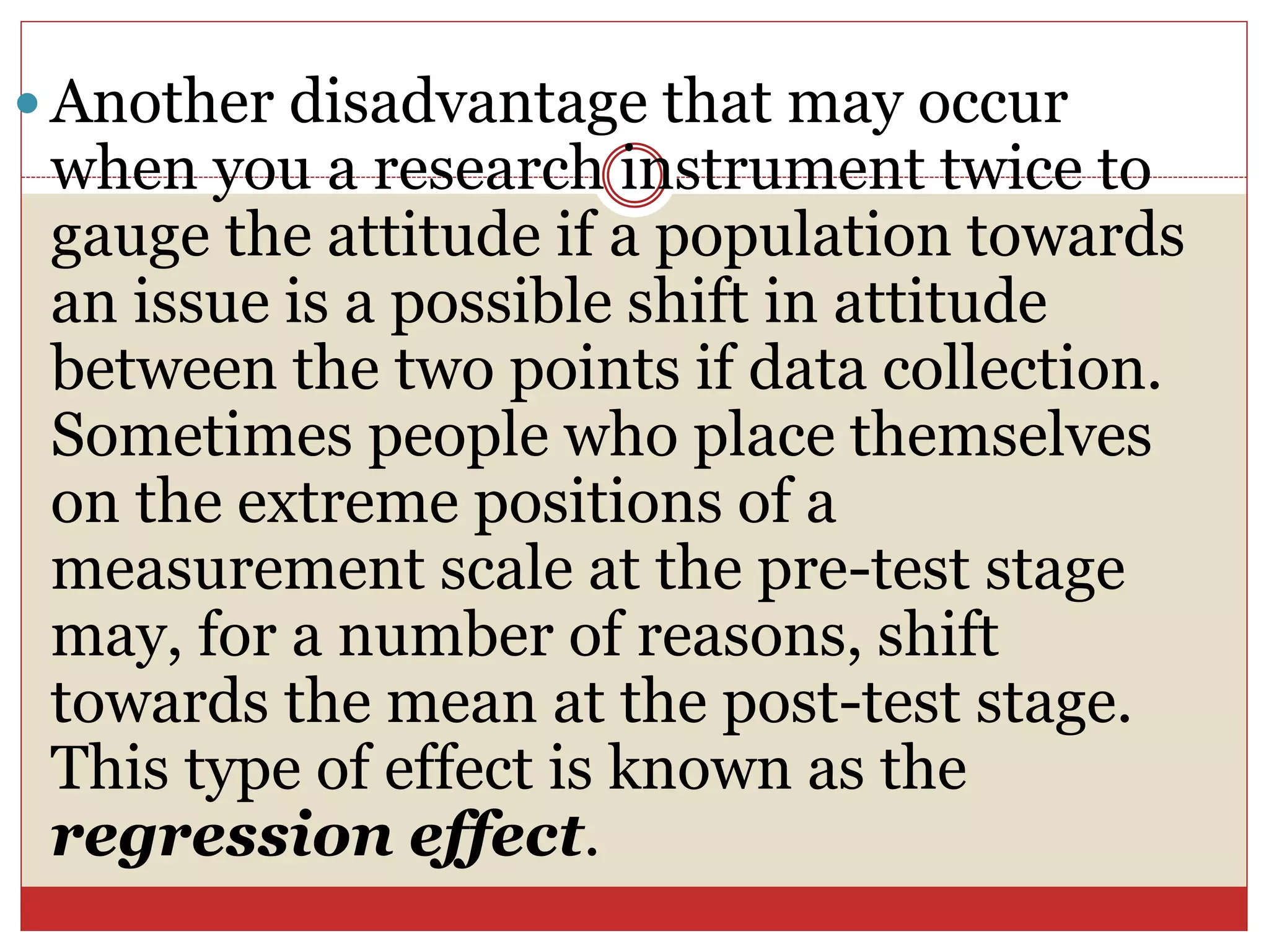  Another disadvantage that may occur
when you a research instrument twice to
gauge the attitude if a population towards
an issue is a possible shift in attitude
between the two points if data collection.
Sometimes people who place themselves
on the extreme positions of a
measurement scale at the pre-test stage
may, for a number of reasons, shift
towards the mean at the post-test stage.
This type of effect is known as the
regression effect.
 