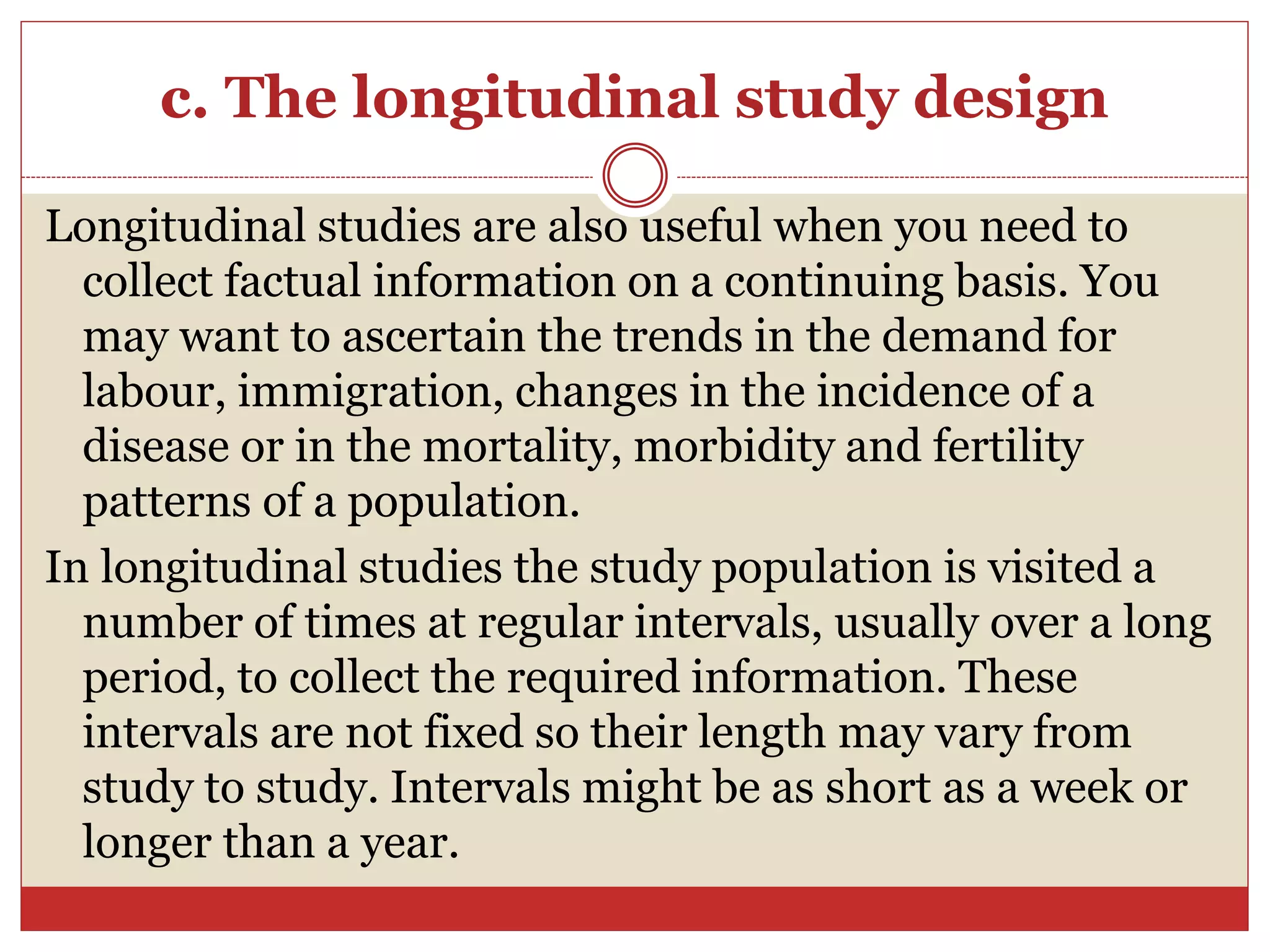 c. The longitudinal study design
Longitudinal studies are also useful when you need to
collect factual information on a continuing basis. You
may want to ascertain the trends in the demand for
labour, immigration, changes in the incidence of a
disease or in the mortality, morbidity and fertility
patterns of a population.
In longitudinal studies the study population is visited a
number of times at regular intervals, usually over a long
period, to collect the required information. These
intervals are not fixed so their length may vary from
study to study. Intervals might be as short as a week or
longer than a year.
 