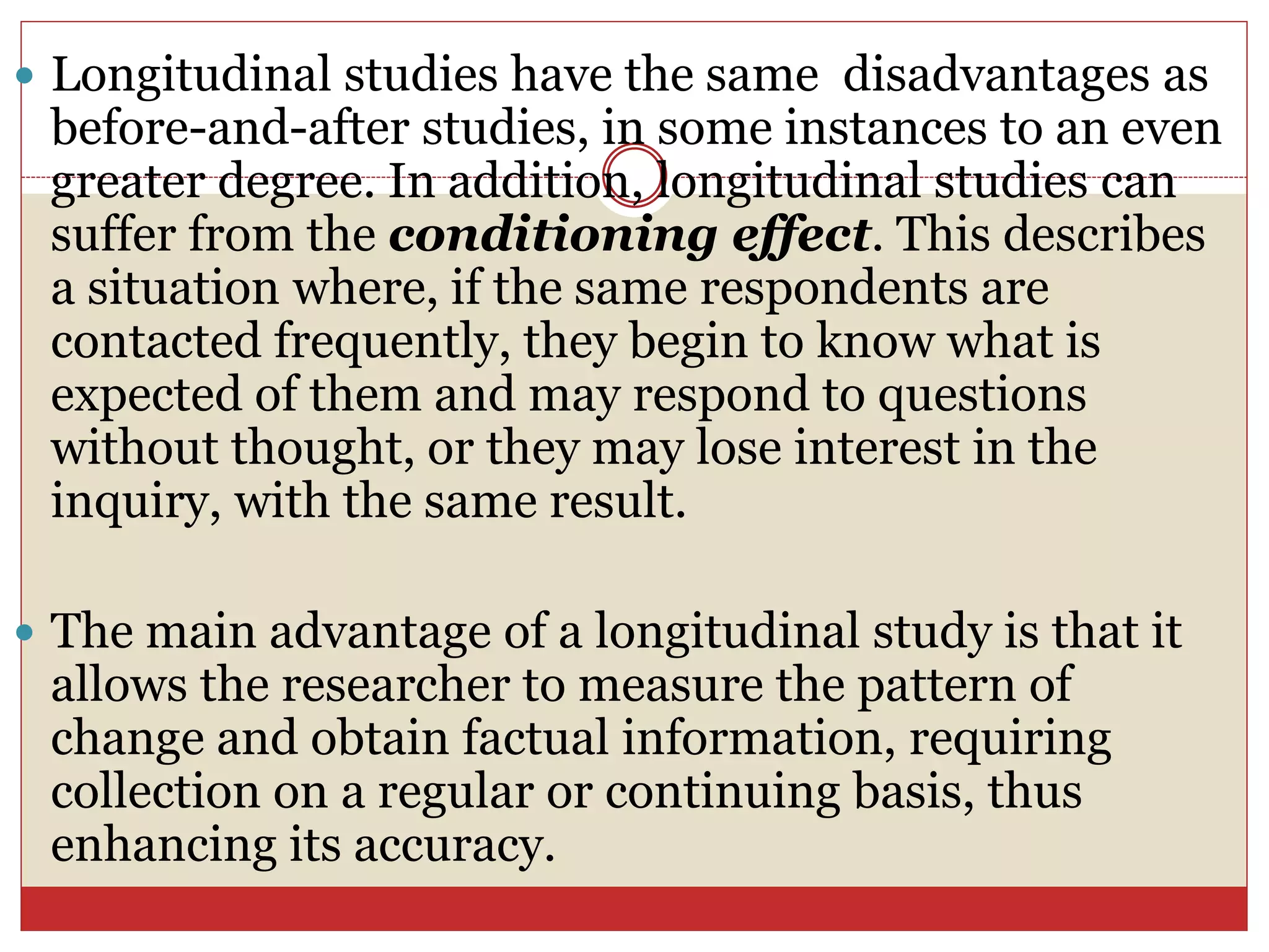  Longitudinal studies have the same disadvantages as
before-and-after studies, in some instances to an even
greater degree. In addition, longitudinal studies can
suffer from the conditioning effect. This describes
a situation where, if the same respondents are
contacted frequently, they begin to know what is
expected of them and may respond to questions
without thought, or they may lose interest in the
inquiry, with the same result.
 The main advantage of a longitudinal study is that it
allows the researcher to measure the pattern of
change and obtain factual information, requiring
collection on a regular or continuing basis, thus
enhancing its accuracy.
 
