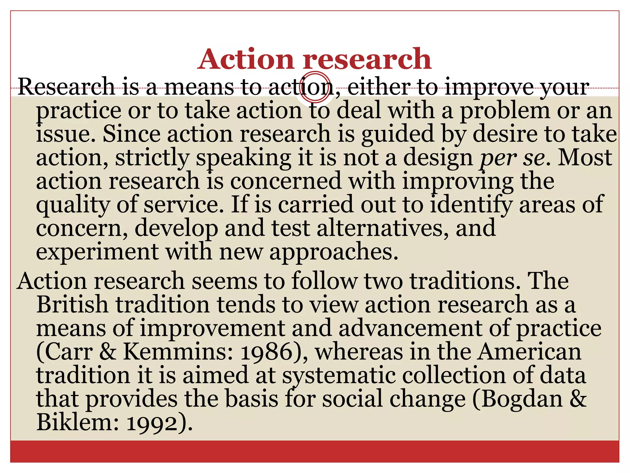 Action research
Research is a means to action, either to improve your
practice or to take action to deal with a problem or an
issue. Since action research is guided by desire to take
action, strictly speaking it is not a design per se. Most
action research is concerned with improving the
quality of service. If is carried out to identify areas of
concern, develop and test alternatives, and
experiment with new approaches.
Action research seems to follow two traditions. The
British tradition tends to view action research as a
means of improvement and advancement of practice
(Carr & Kemmins: 1986), whereas in the American
tradition it is aimed at systematic collection of data
that provides the basis for social change (Bogdan &
Biklem: 1992).
 
