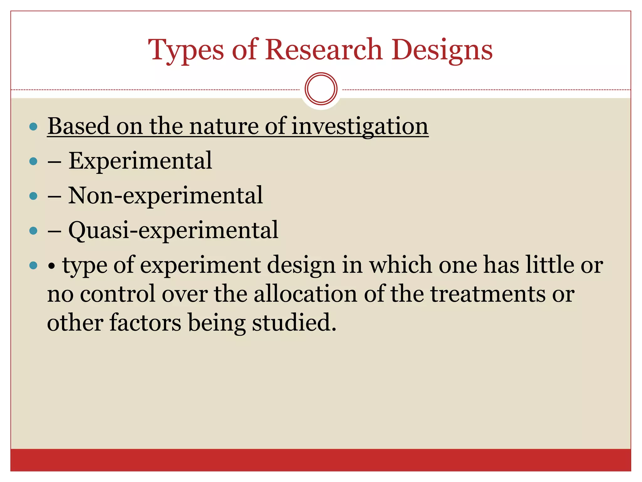 Types of Research Designs
 Based on the nature of investigation
 – Experimental
 – Non-experimental
 – Quasi-experimental
 • type of experiment design in which one has little or
no control over the allocation of the treatments or
other factors being studied.
 
