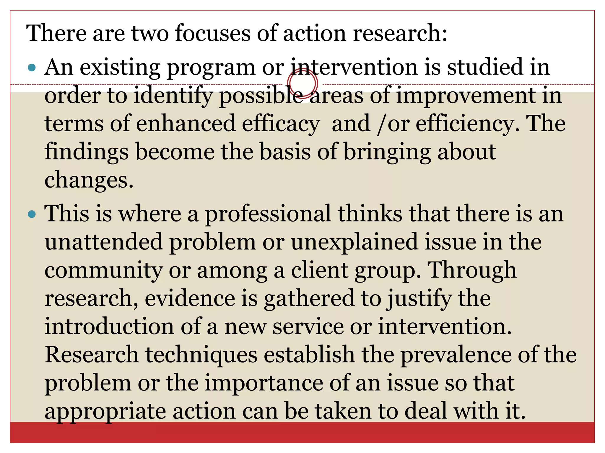 There are two focuses of action research:
 An existing program or intervention is studied in
order to identify possible areas of improvement in
terms of enhanced efficacy and /or efficiency. The
findings become the basis of bringing about
changes.
 This is where a professional thinks that there is an
unattended problem or unexplained issue in the
community or among a client group. Through
research, evidence is gathered to justify the
introduction of a new service or intervention.
Research techniques establish the prevalence of the
problem or the importance of an issue so that
appropriate action can be taken to deal with it.
 