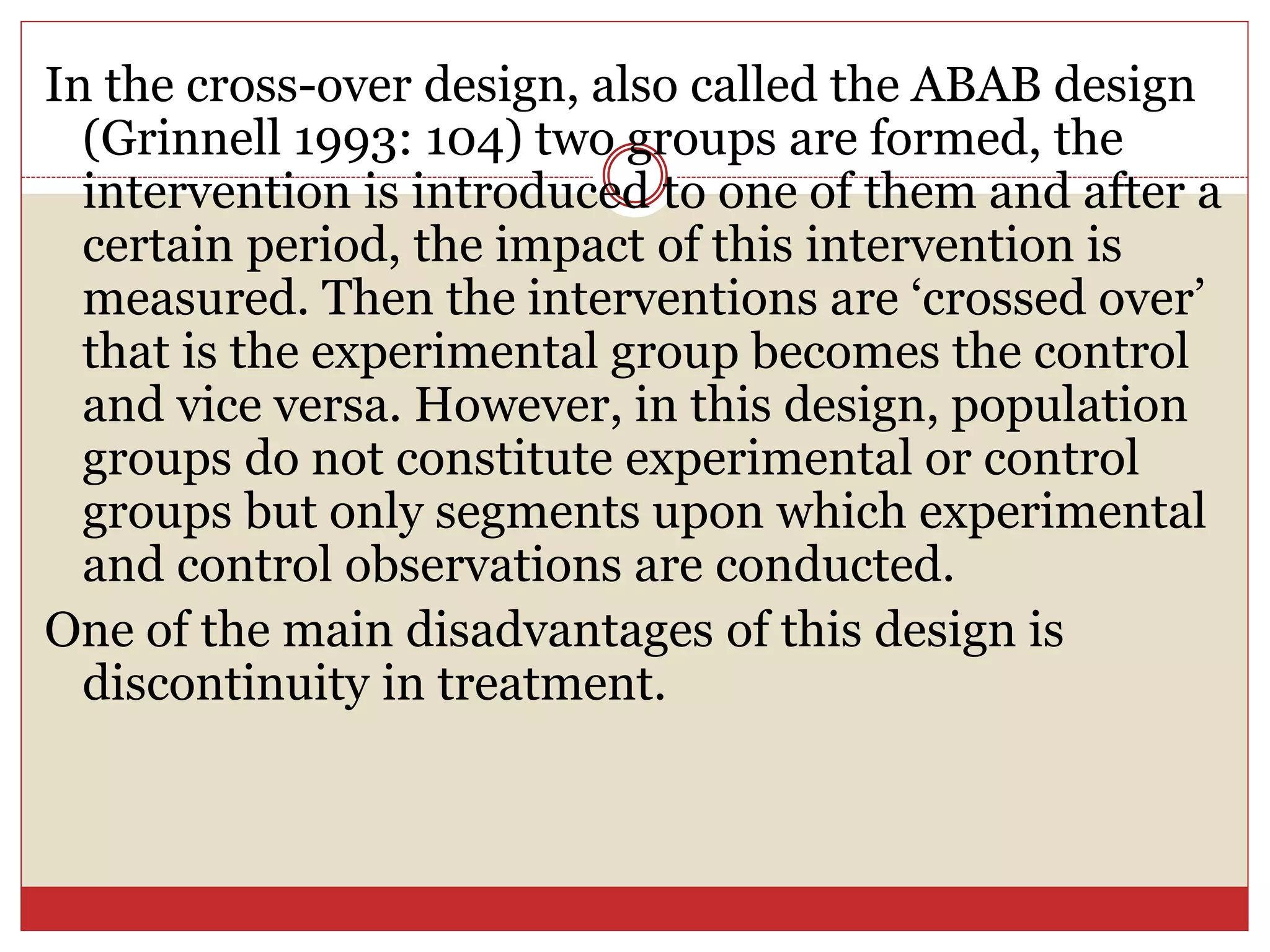 In the cross-over design, also called the ABAB design
(Grinnell 1993: 104) two groups are formed, the
intervention is introduced to one of them and after a
certain period, the impact of this intervention is
measured. Then the interventions are ‘crossed over’
that is the experimental group becomes the control
and vice versa. However, in this design, population
groups do not constitute experimental or control
groups but only segments upon which experimental
and control observations are conducted.
One of the main disadvantages of this design is
discontinuity in treatment.
 