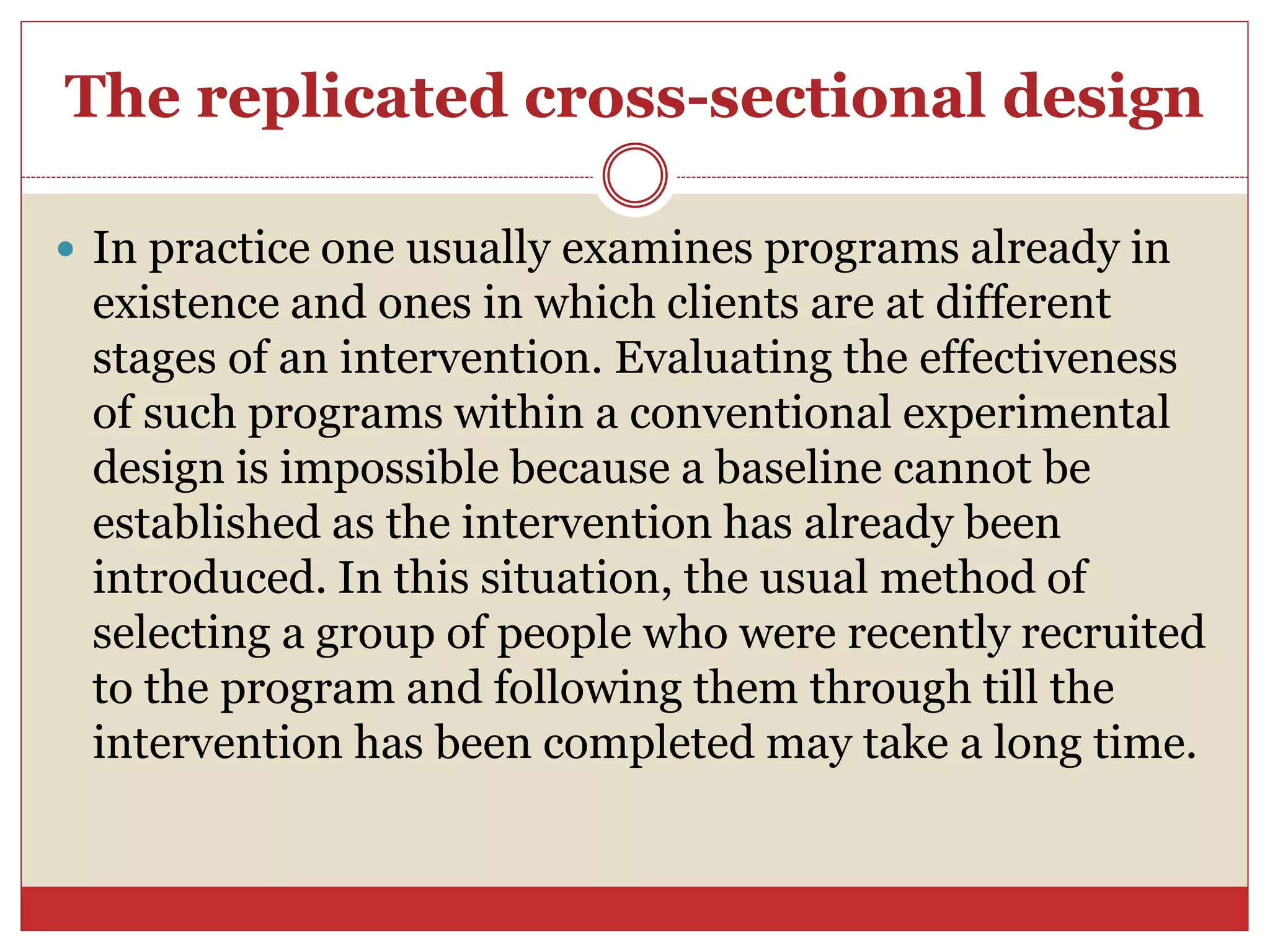 The replicated cross-sectional design
 In practice one usually examines programs already in
existence and ones in which clients are at different
stages of an intervention. Evaluating the effectiveness
of such programs within a conventional experimental
design is impossible because a baseline cannot be
established as the intervention has already been
introduced. In this situation, the usual method of
selecting a group of people who were recently recruited
to the program and following them through till the
intervention has been completed may take a long time.
 