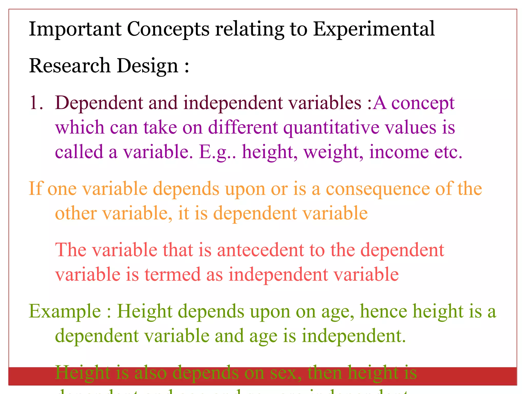 Important Concepts relating to Experimental
Research Design :
1. Dependent and independent variables :A concept
which can take on different quantitative values is
called a variable. E.g.. height, weight, income etc.
If one variable depends upon or is a consequence of the
other variable, it is dependent variable
The variable that is antecedent to the dependent
variable is termed as independent variable
Example : Height depends upon on age, hence height is a
dependent variable and age is independent.
Height is also depends on sex, then height is
 