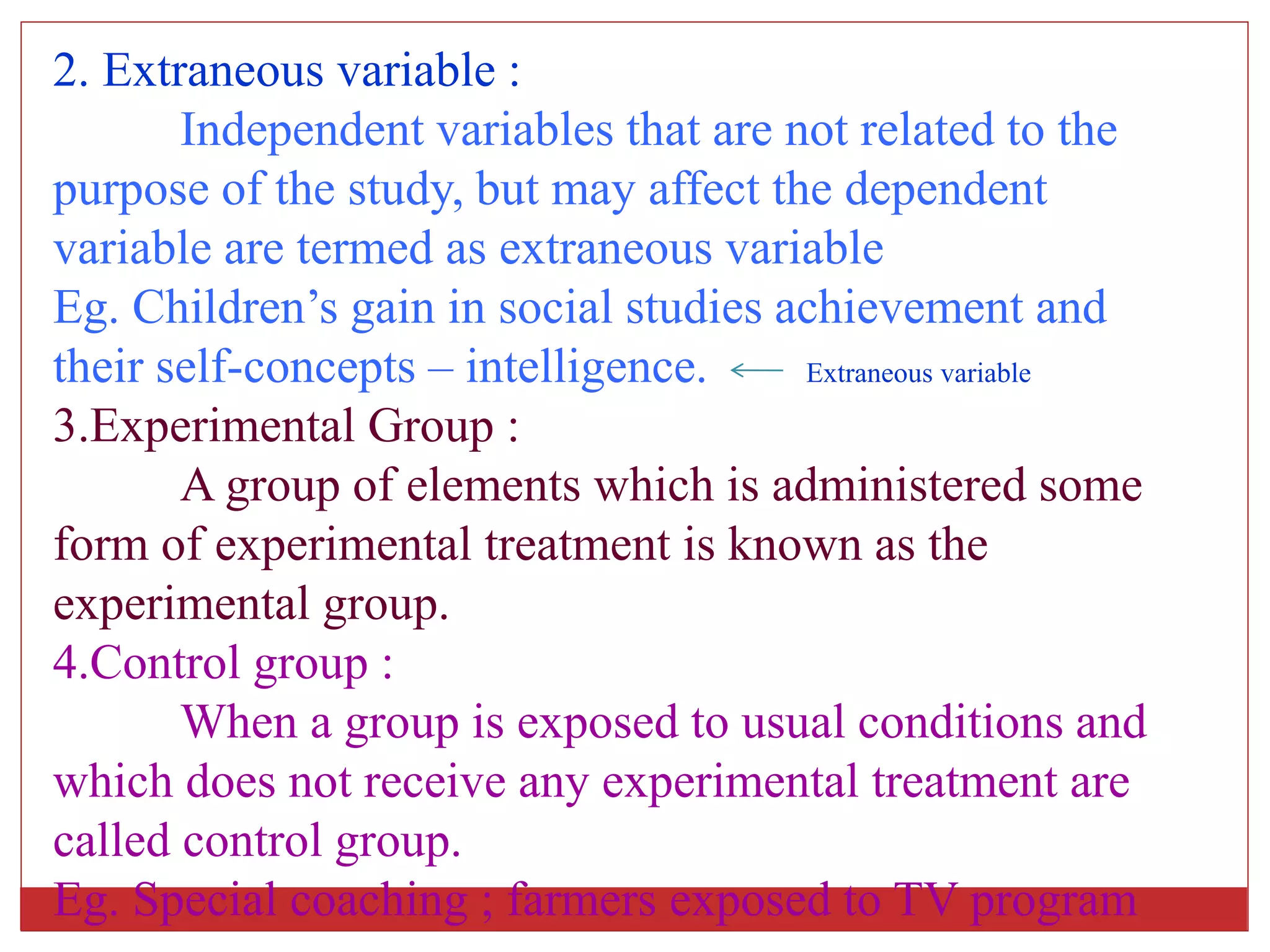 2. Extraneous variable :
Independent variables that are not related to the
purpose of the study, but may affect the dependent
variable are termed as extraneous variable
Eg. Children’s gain in social studies achievement and
their self-concepts – intelligence. Extraneous variable
3.Experimental Group :
A group of elements which is administered some
form of experimental treatment is known as the
experimental group.
4.Control group :
When a group is exposed to usual conditions and
which does not receive any experimental treatment are
called control group.
Eg. Special coaching ; farmers exposed to TV program
 