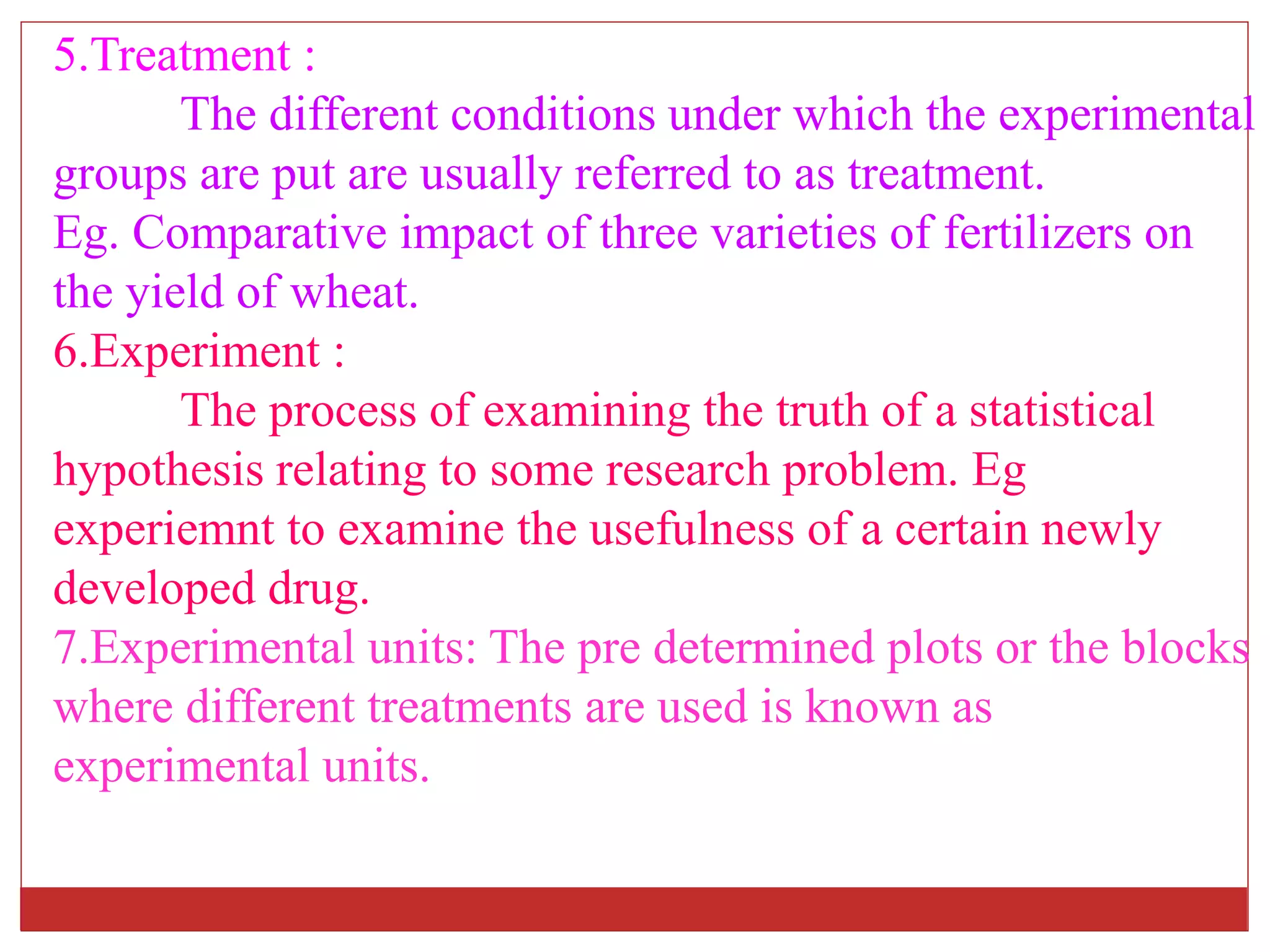 5.Treatment :
The different conditions under which the experimental
groups are put are usually referred to as treatment.
Eg. Comparative impact of three varieties of fertilizers on
the yield of wheat.
6.Experiment :
The process of examining the truth of a statistical
hypothesis relating to some research problem. Eg
experiemnt to examine the usefulness of a certain newly
developed drug.
7.Experimental units: The pre determined plots or the blocks
where different treatments are used is known as
experimental units.
 