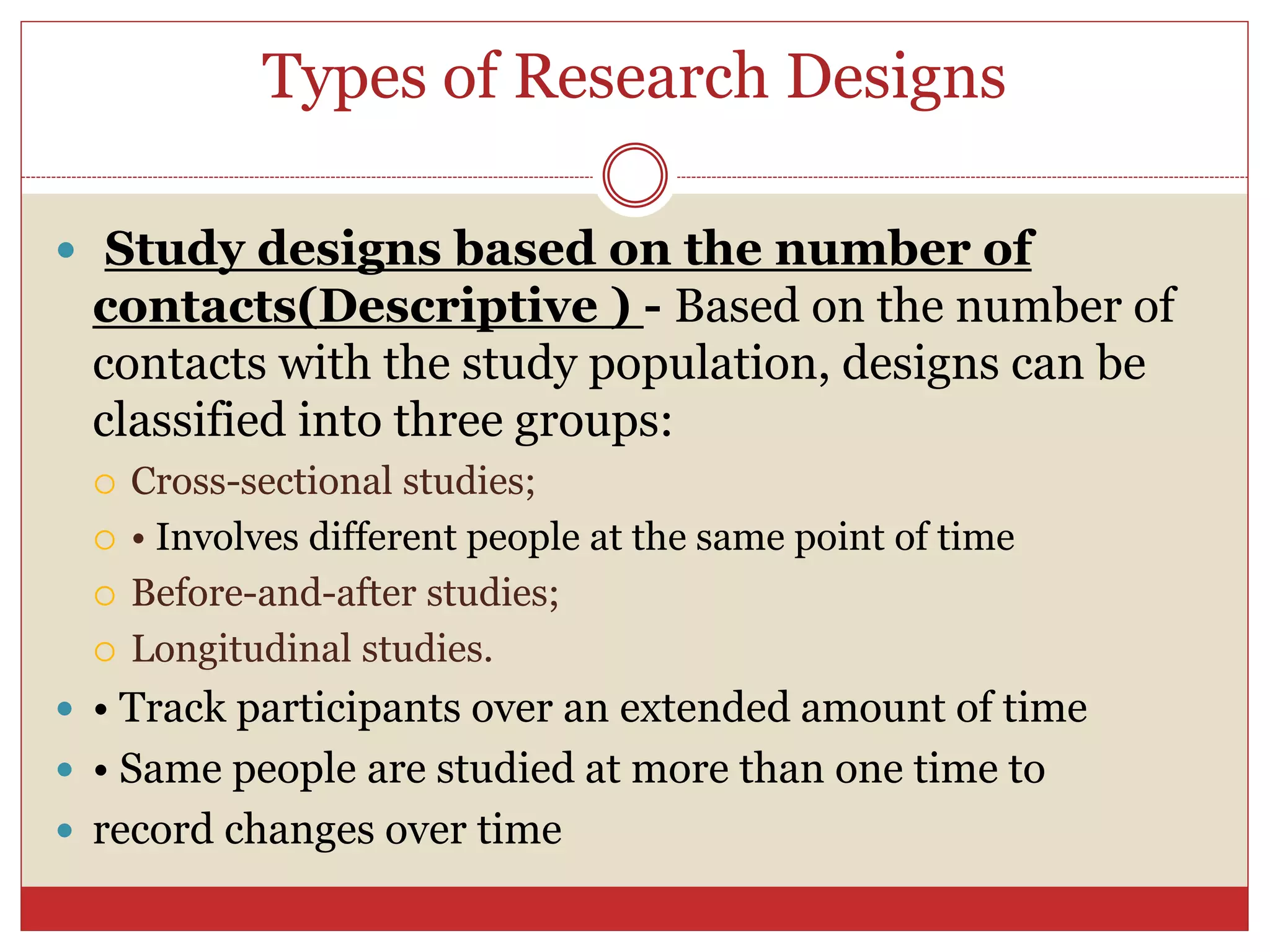 Types of Research Designs
 Study designs based on the number of
contacts(Descriptive ) - Based on the number of
contacts with the study population, designs can be
classified into three groups:
 Cross-sectional studies;
 • Involves different people at the same point of time
 Before-and-after studies;
 Longitudinal studies.
 • Track participants over an extended amount of time
 • Same people are studied at more than one time to
 record changes over time
 