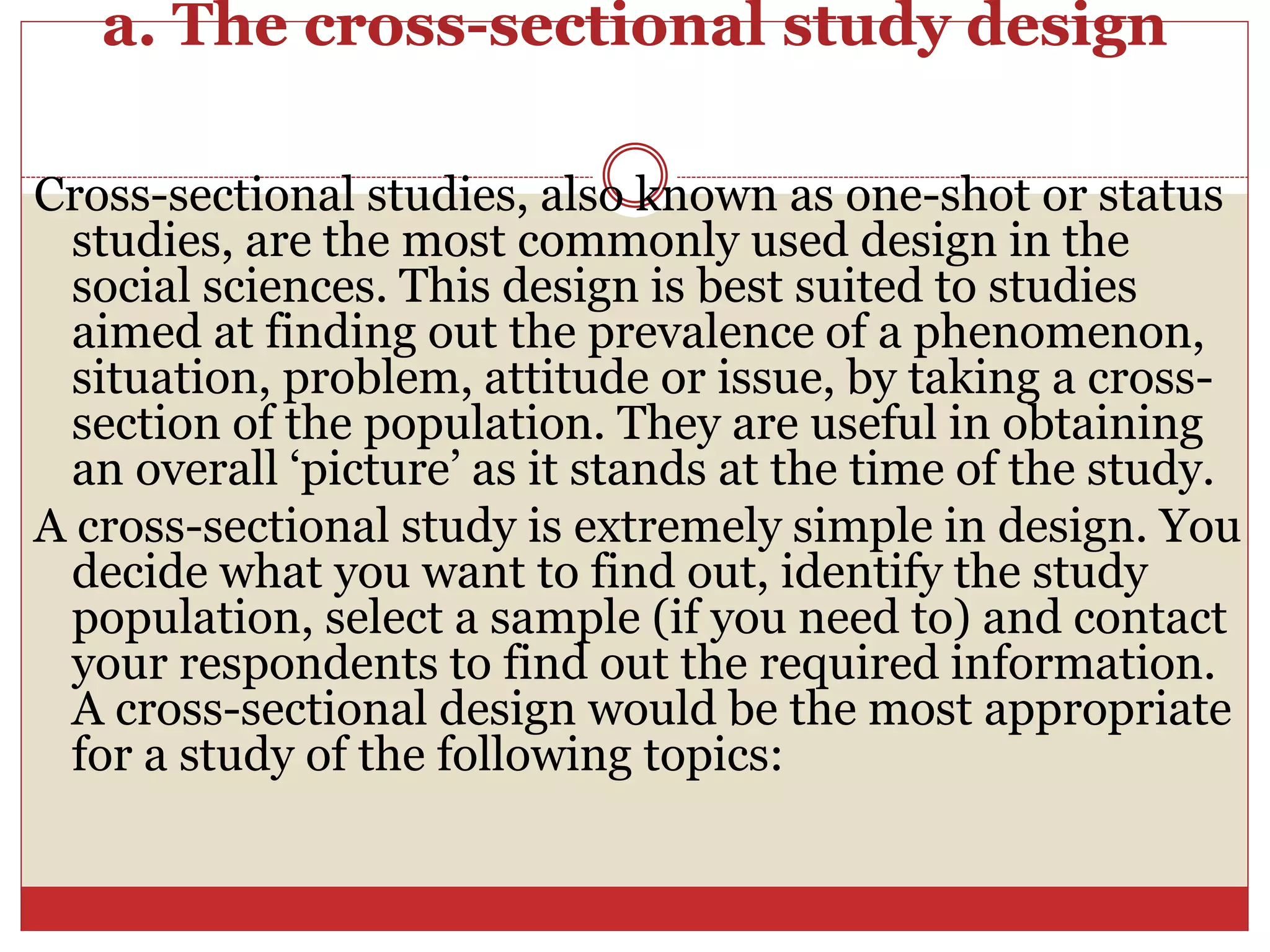 a. The cross-sectional study design
Cross-sectional studies, also known as one-shot or status
studies, are the most commonly used design in the
social sciences. This design is best suited to studies
aimed at finding out the prevalence of a phenomenon,
situation, problem, attitude or issue, by taking a cross-
section of the population. They are useful in obtaining
an overall ‘picture’ as it stands at the time of the study.
A cross-sectional study is extremely simple in design. You
decide what you want to find out, identify the study
population, select a sample (if you need to) and contact
your respondents to find out the required information.
A cross-sectional design would be the most appropriate
for a study of the following topics:
 