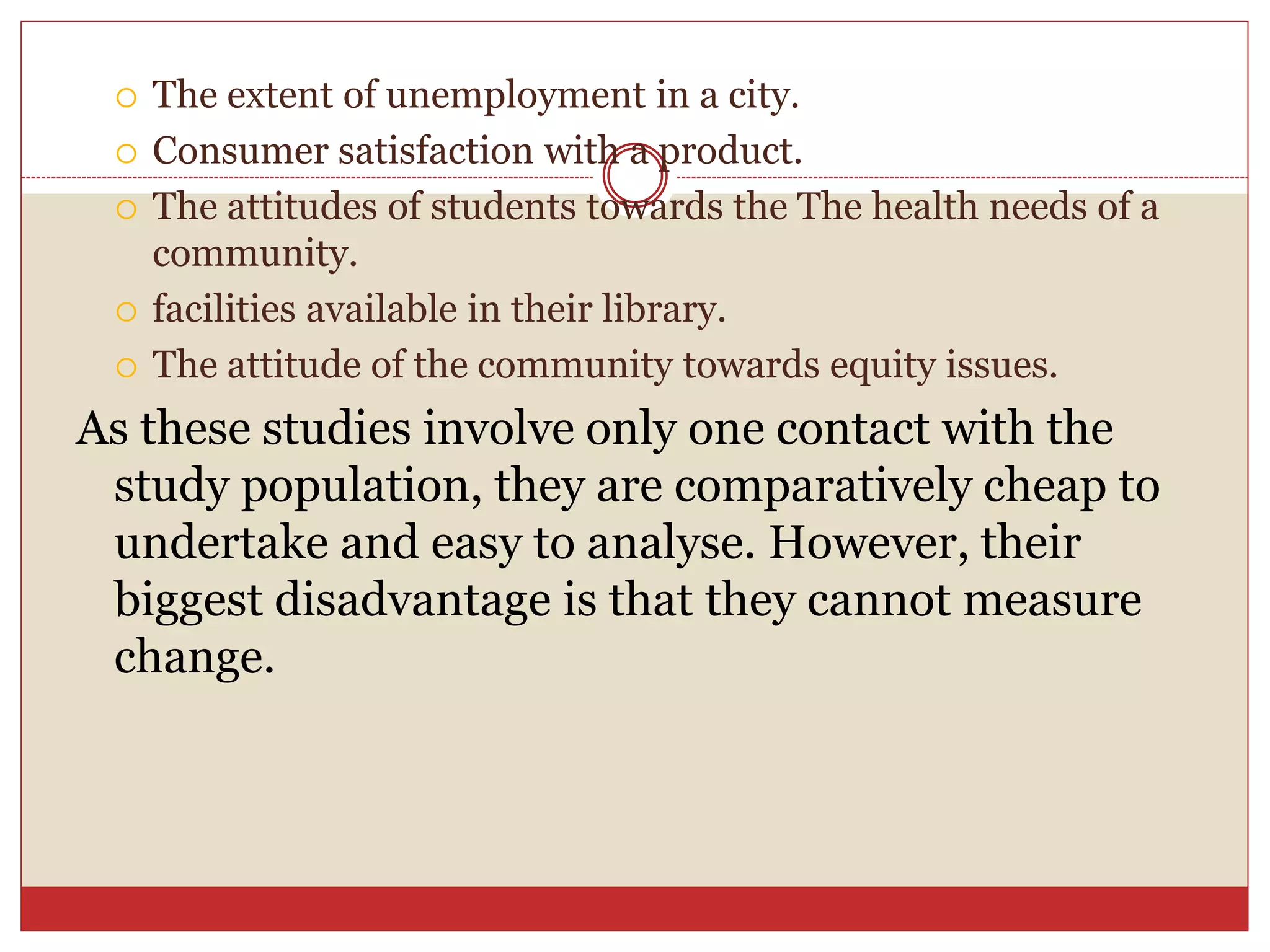  The extent of unemployment in a city.
 Consumer satisfaction with a product.
 The attitudes of students towards the The health needs of a
community.
 facilities available in their library.
 The attitude of the community towards equity issues.
As these studies involve only one contact with the
study population, they are comparatively cheap to
undertake and easy to analyse. However, their
biggest disadvantage is that they cannot measure
change.
 
