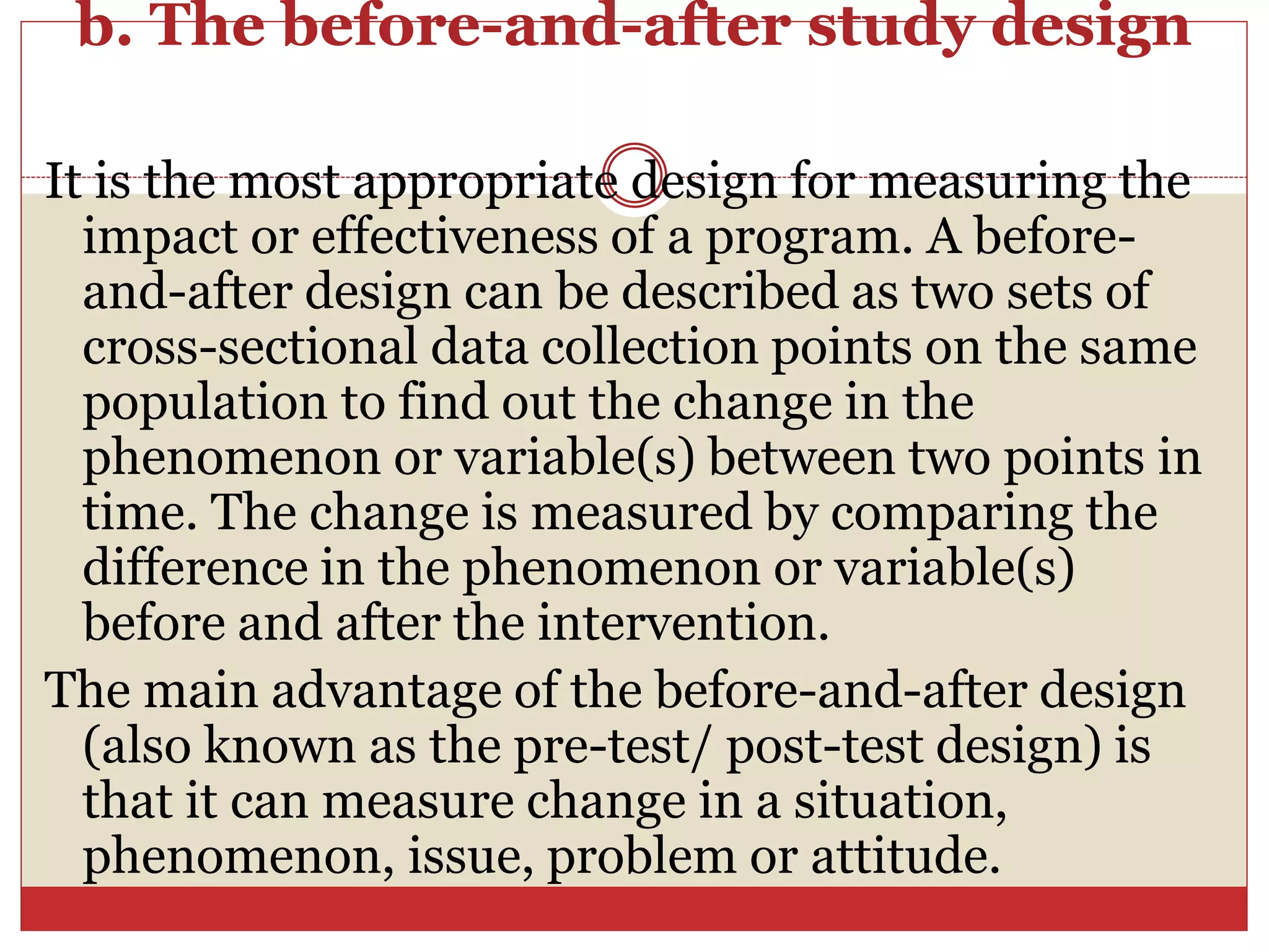 b. The before-and-after study design
It is the most appropriate design for measuring the
impact or effectiveness of a program. A before-
and-after design can be described as two sets of
cross-sectional data collection points on the same
population to find out the change in the
phenomenon or variable(s) between two points in
time. The change is measured by comparing the
difference in the phenomenon or variable(s)
before and after the intervention.
The main advantage of the before-and-after design
(also known as the pre-test/ post-test design) is
that it can measure change in a situation,
phenomenon, issue, problem or attitude.
 